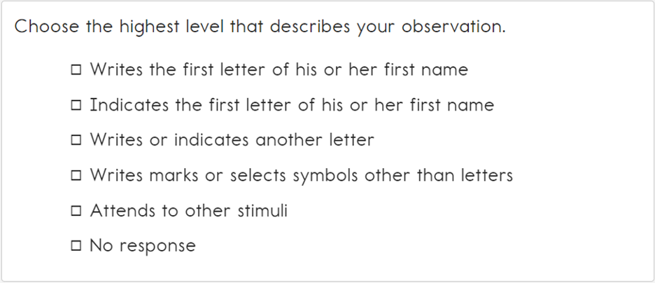 This image contains the following text: Choose the highest level that describes your observation. Writes the first letter of his or her first name, Indicates the first letter of his or her first name, Writers or indicates another letter, Writes marks or selects symbols other than letters, Attends to other stimuli, and No response.