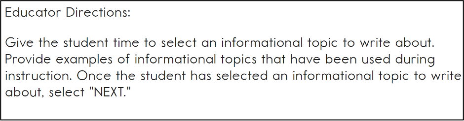 This image contains the following text: Educator directions. Give the student time to select an informational topic to write about. Provide examples of informational topics that have been used during instruction. Once the student has selected an informational topic to write about, select next.